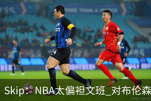 Skip：NBA太偏袒文班 对布伦森做出扎扎垫伦纳德脚的动作却没被吹